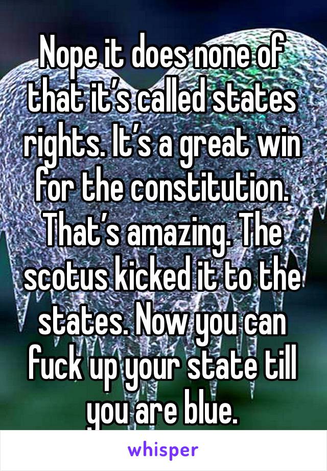 Nope it does none of that it’s called states rights. It’s a great win for the constitution. That’s amazing. The scotus kicked it to the states. Now you can fuck up your state till you are blue. 