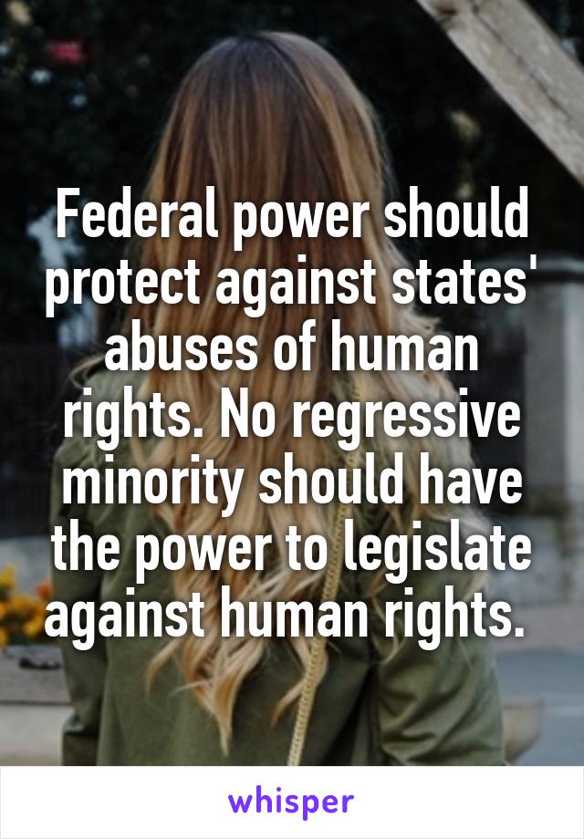 Federal power should protect against states' abuses of human rights. No regressive minority should have the power to legislate against human rights. 