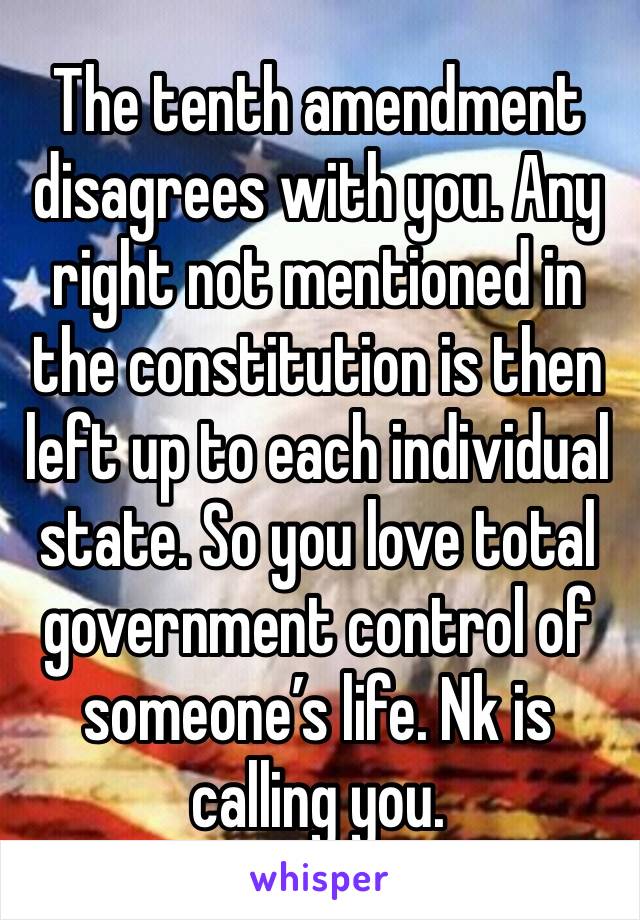 The tenth amendment disagrees with you. Any right not mentioned in the constitution is then left up to each individual state. So you love total government control of someone’s life. Nk is calling you.