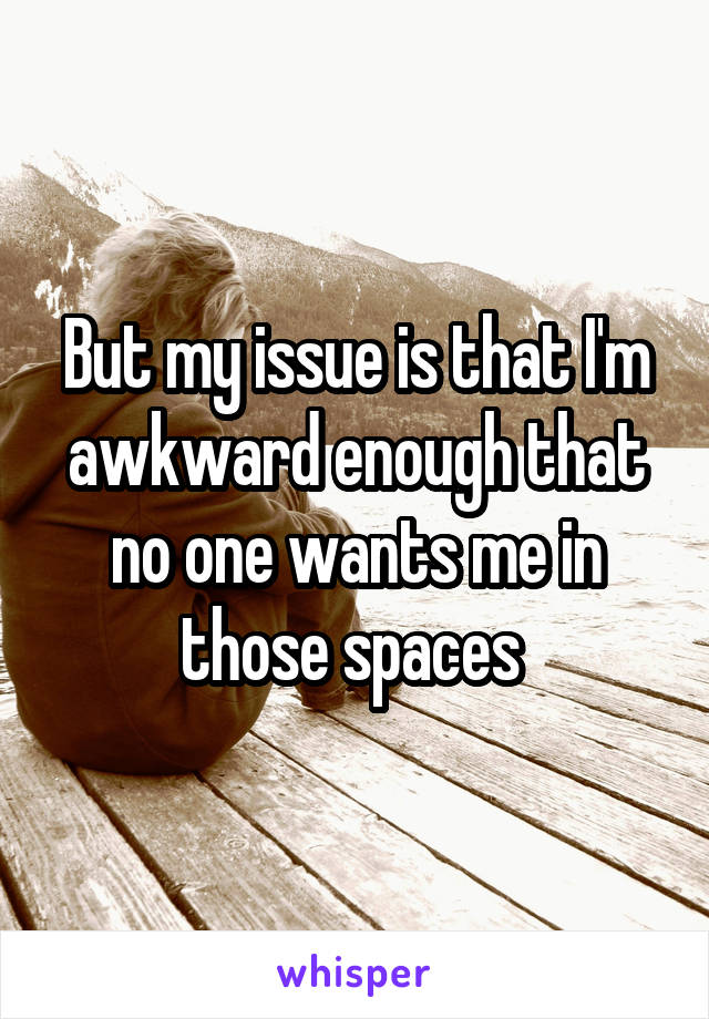 But my issue is that I'm awkward enough that no one wants me in those spaces 