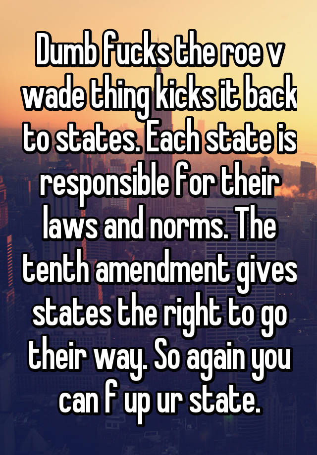 Dumb fucks the roe v wade thing kicks it back to states. Each state is responsible for their laws and norms. The tenth amendment gives states the right to go their way. So again you can f up ur state.