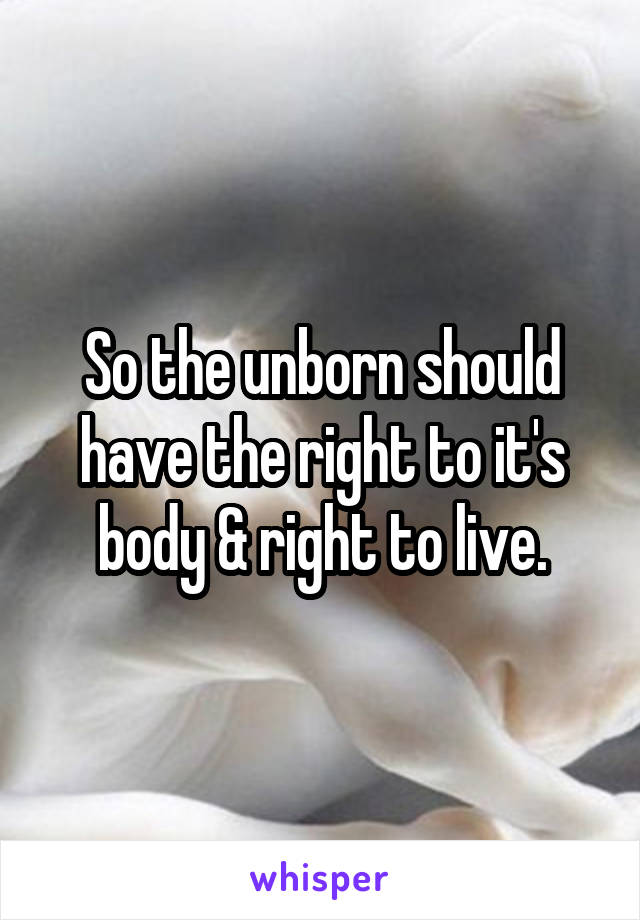 So the unborn should have the right to it's body & right to live.