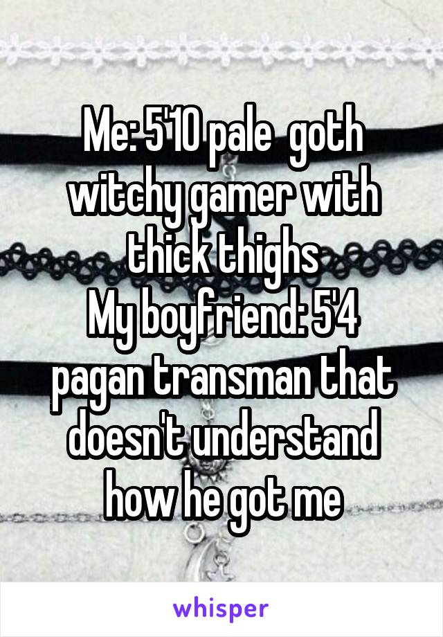 Me: 5'10 pale  goth witchy gamer with thick thighs
My boyfriend: 5'4 pagan transman that doesn't understand how he got me