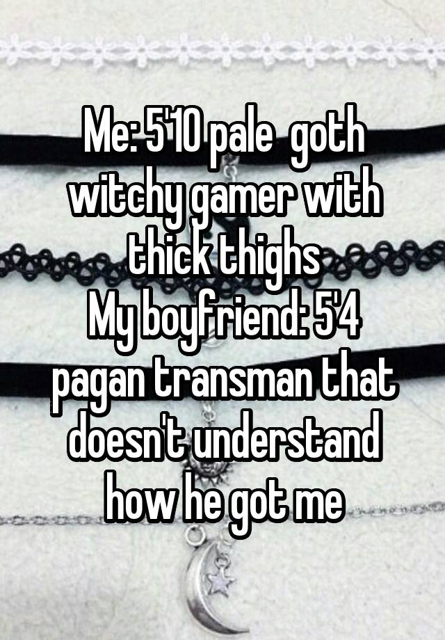 Me: 5'10 pale  goth witchy gamer with thick thighs
My boyfriend: 5'4 pagan transman that doesn't understand how he got me