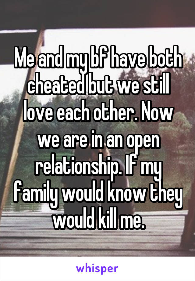 Me and my bf have both cheated but we still love each other. Now we are in an open relationship. If my family would know they would kill me.