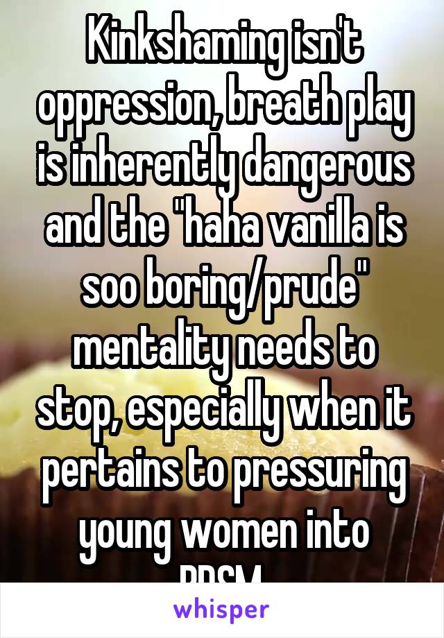 Kinkshaming isn't oppression, breath play is inherently dangerous and the "haha vanilla is soo boring/prude" mentality needs to stop, especially when it pertains to pressuring young women into BDSM.