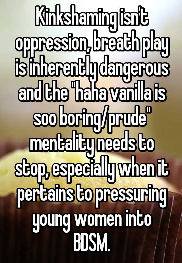 Kinkshaming isn't oppression, breath play is inherently dangerous and the "haha vanilla is soo boring/prude" mentality needs to stop, especially when it pertains to pressuring young women into BDSM.