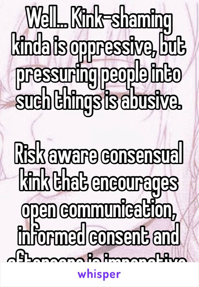 Well… Kink-shaming kinda is oppressive, but pressuring people into such things is abusive.

Risk aware consensual kink that encourages open communication, informed consent and aftercare is imperative.