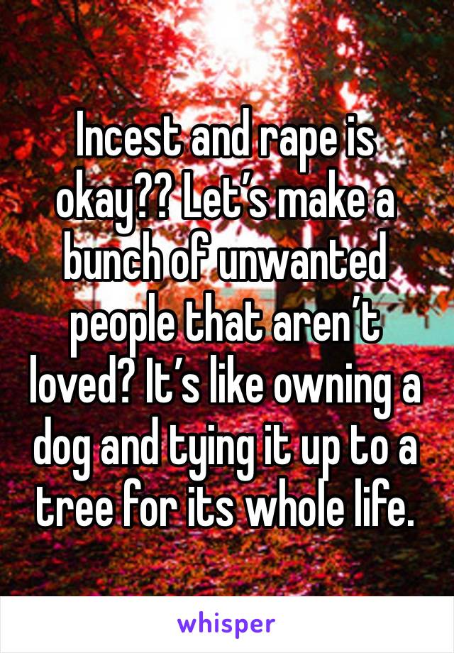 Incest and rape is okay?? Let’s make a bunch of unwanted people that aren’t loved? It’s like owning a dog and tying it up to a tree for its whole life.