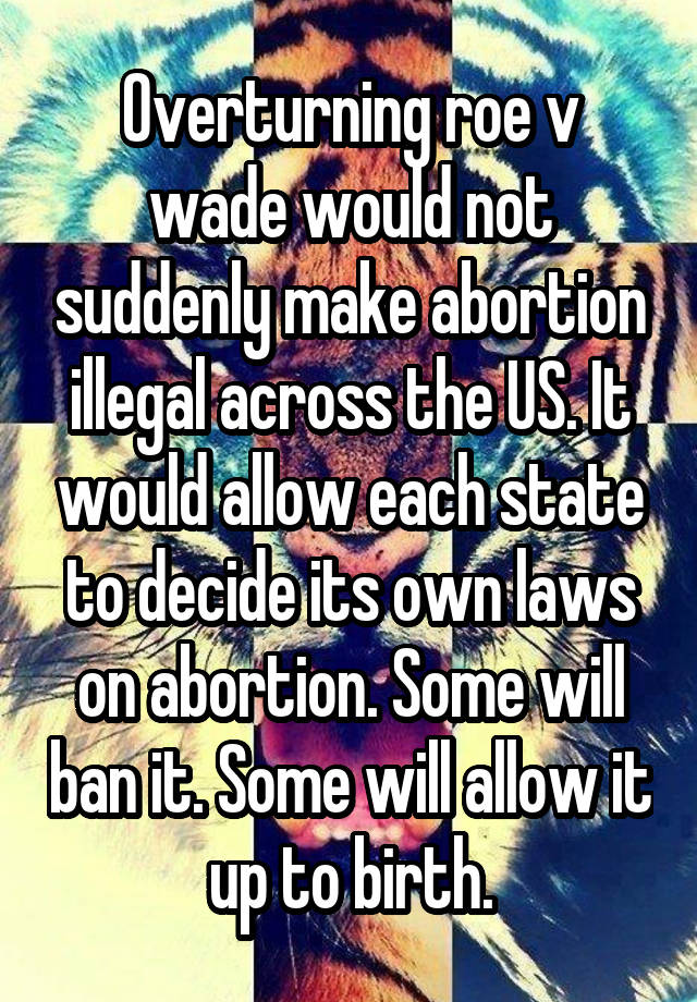 Overturning roe v wade would not suddenly make abortion illegal across the US. It would allow each state to decide its own laws on abortion. Some will ban it. Some will allow it up to birth.