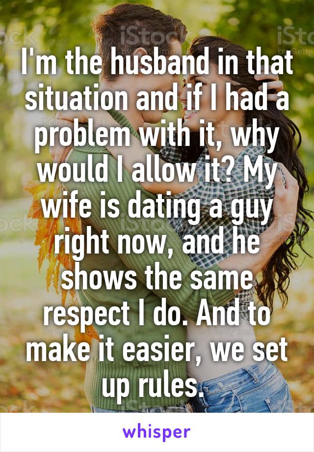 I'm the husband in that situation and if I had a problem with it, why would I allow it? My wife is dating a guy right now, and he shows the same respect I do. And to make it easier, we set up rules. 