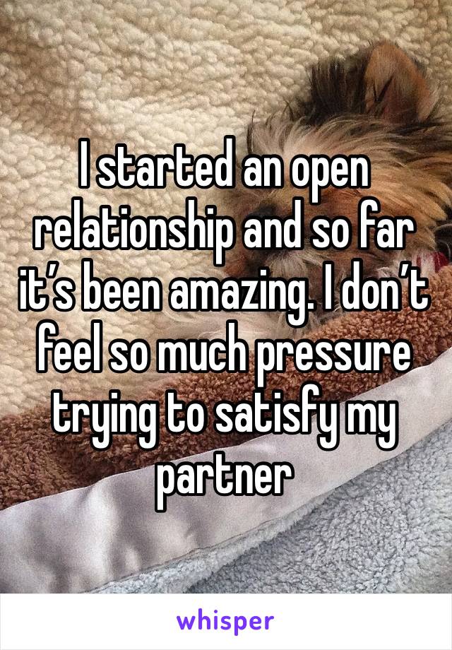 I started an open relationship and so far it’s been amazing. I don’t feel so much pressure trying to satisfy my partner 