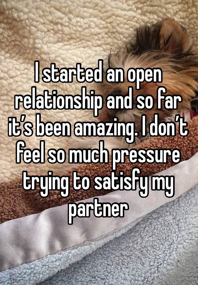 I started an open relationship and so far it’s been amazing. I don’t feel so much pressure trying to satisfy my partner 