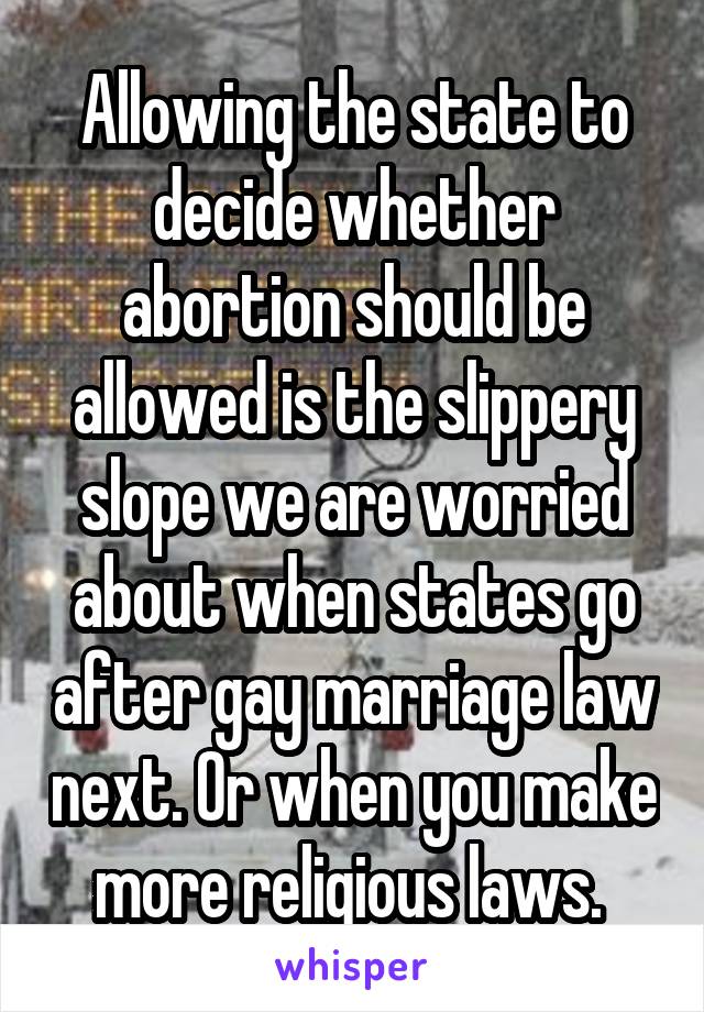 Allowing the state to decide whether abortion should be allowed is the slippery slope we are worried about when states go after gay marriage law next. Or when you make more religious laws. 