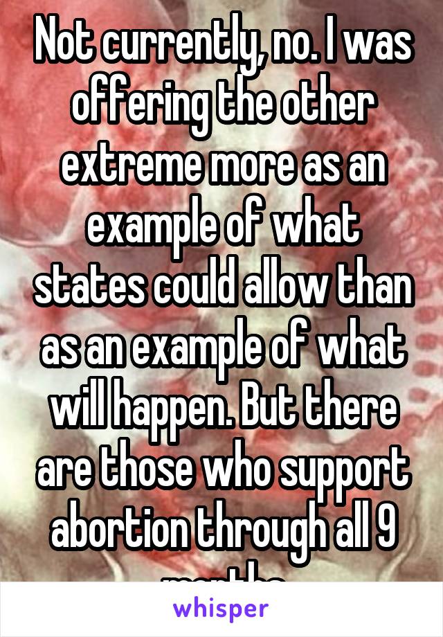 Not currently, no. I was offering the other extreme more as an example of what states could allow than as an example of what will happen. But there are those who support abortion through all 9 months