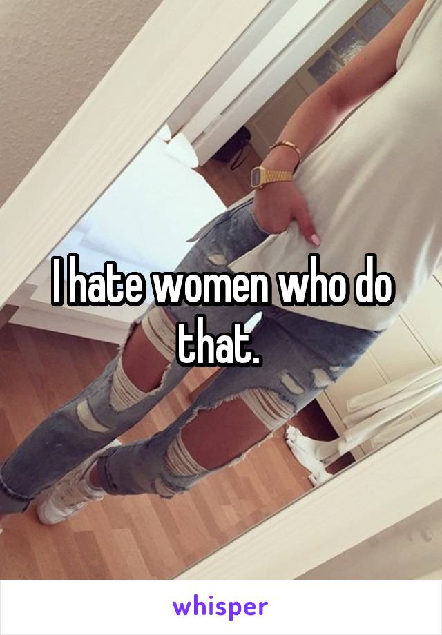 I hate women who do that. 