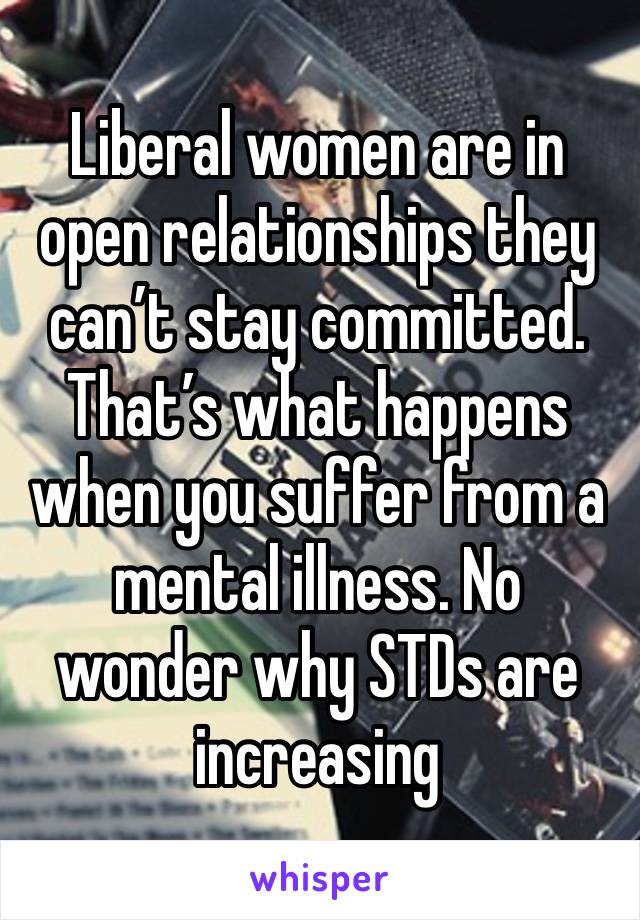 Liberal women are in open relationships they can’t stay committed. That’s what happens when you suffer from a mental illness. No wonder why STDs are increasing 