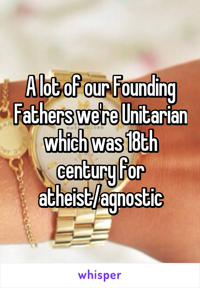 A lot of our Founding Fathers we're Unitarian which was 18th century for atheist/agnostic