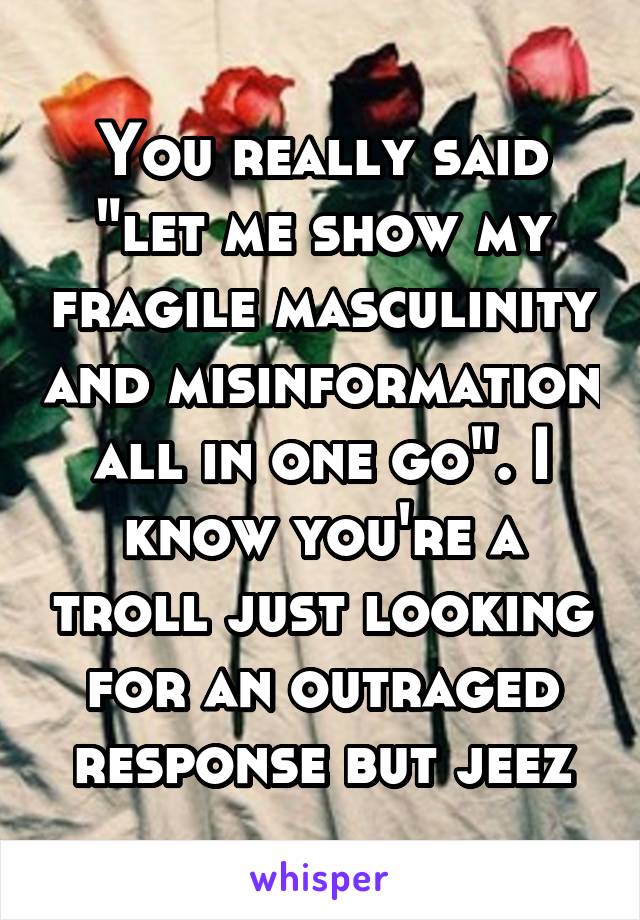 You really said "let me show my fragile masculinity and misinformation all in one go". I know you're a troll just looking for an outraged response but jeez