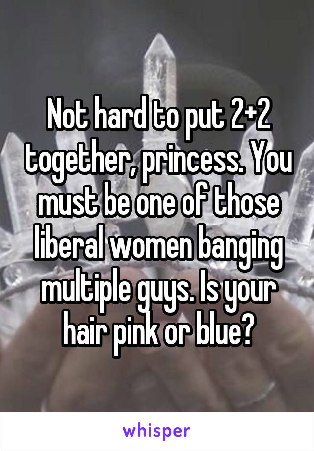 Not hard to put 2+2 together, princess. You must be one of those liberal women banging multiple guys. Is your hair pink or blue?