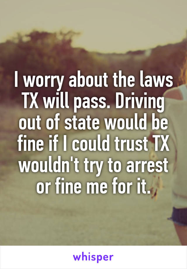 I worry about the laws TX will pass. Driving out of state would be fine if I could trust TX wouldn't try to arrest or fine me for it.