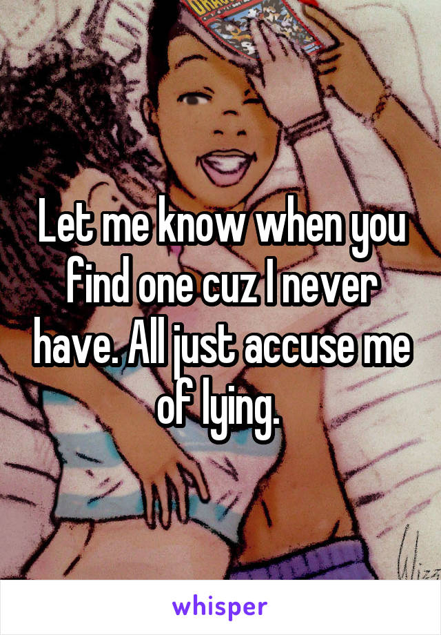 Let me know when you find one cuz I never have. All just accuse me of lying. 