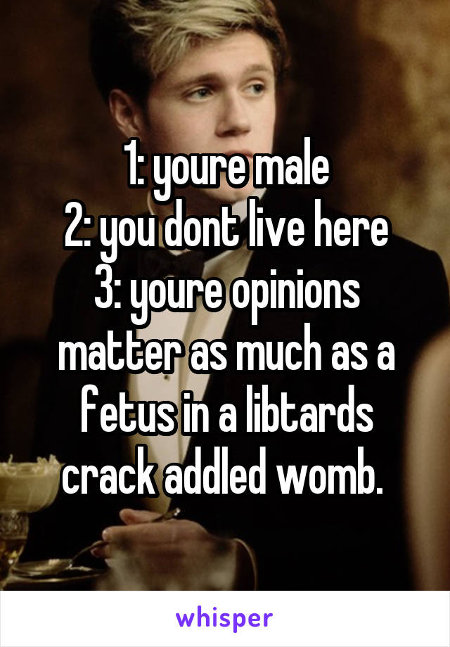 1: youre male
2: you dont live here
3: youre opinions matter as much as a fetus in a libtards crack addled womb. 