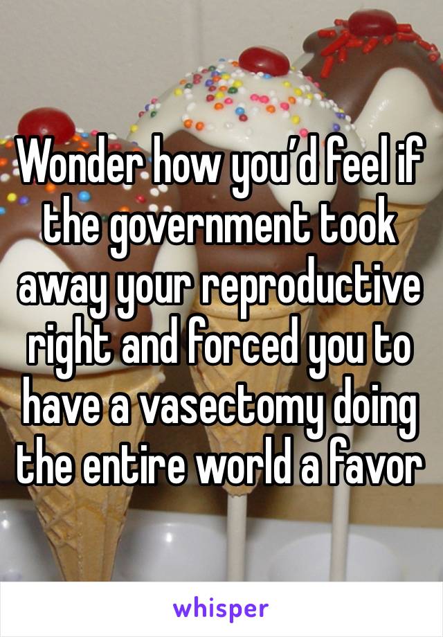 Wonder how you’d feel if the government took away your reproductive right and forced you to have a vasectomy doing the entire world a favor