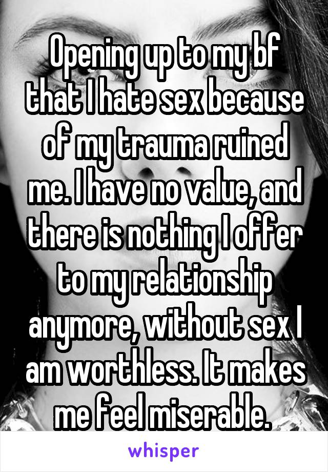 Opening up to my bf that I hate sex because of my trauma ruined me. I have no value, and there is nothing I offer to my relationship anymore, without sex I am worthless. It makes me feel miserable. 