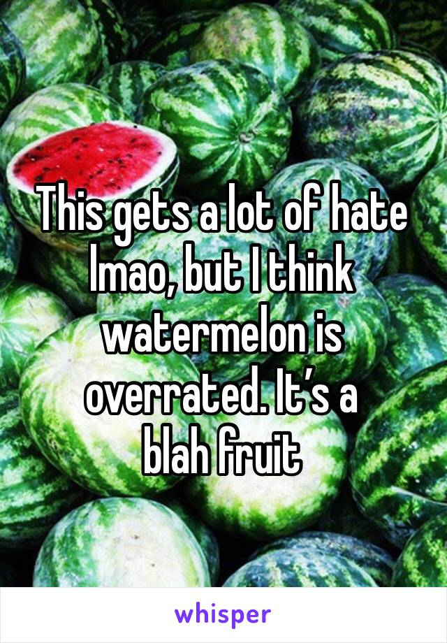 This gets a lot of hate lmao, but I think watermelon is overrated. It’s a 
blah fruit