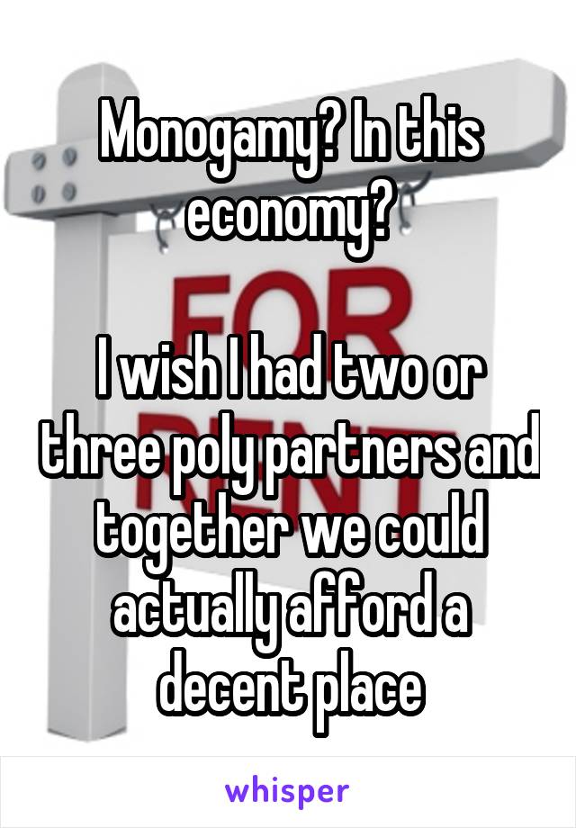 Monogamy? In this economy?

I wish I had two or three poly partners and together we could actually afford a decent place