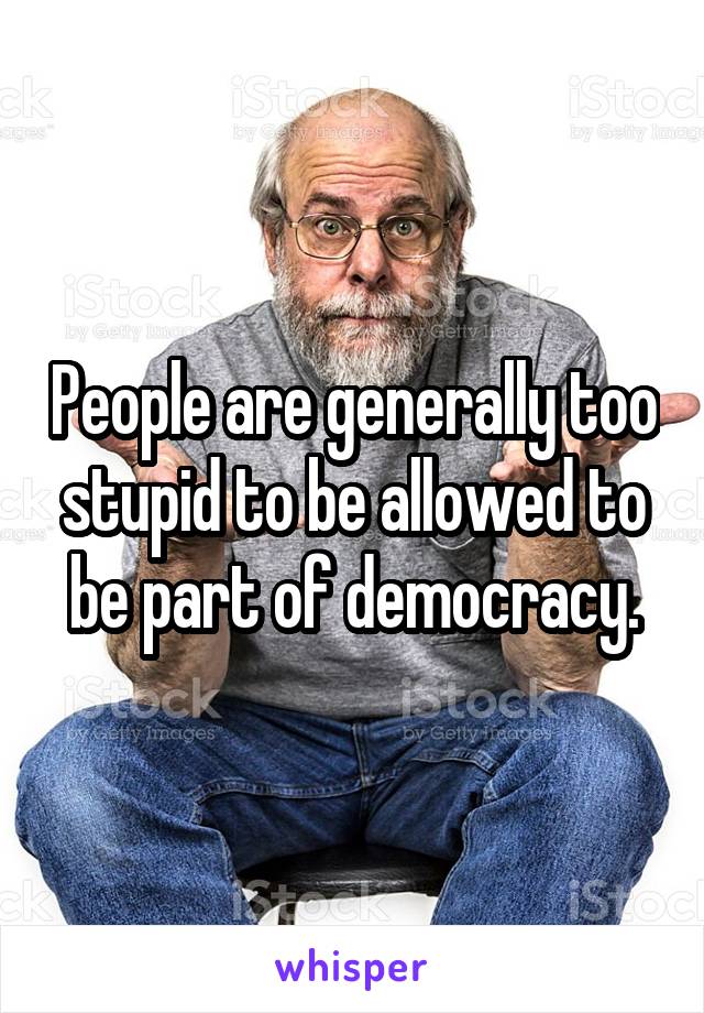 People are generally too stupid to be allowed to be part of democracy.