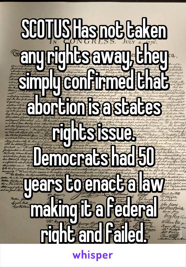 SCOTUS Has not taken any rights away, they simply confirmed that abortion is a states rights issue.
Democrats had 50 years to enact a law making it a federal right and failed.