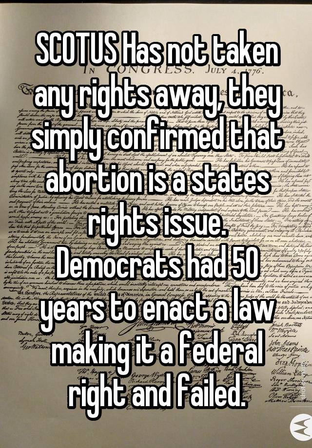 SCOTUS Has not taken any rights away, they simply confirmed that abortion is a states rights issue.
Democrats had 50 years to enact a law making it a federal right and failed.