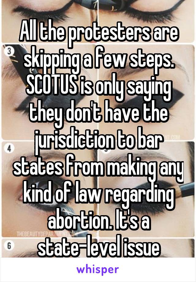 All the protesters are skipping a few steps. SCOTUS is only saying they don't have the jurisdiction to bar states from making any kind of law regarding abortion. It's a state-level issue