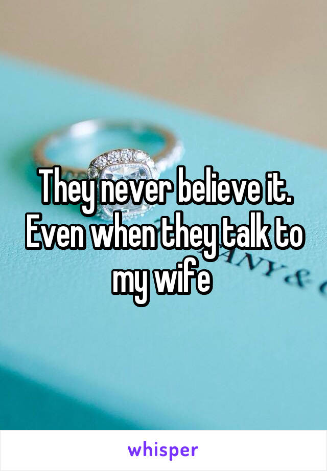 They never believe it. Even when they talk to my wife 