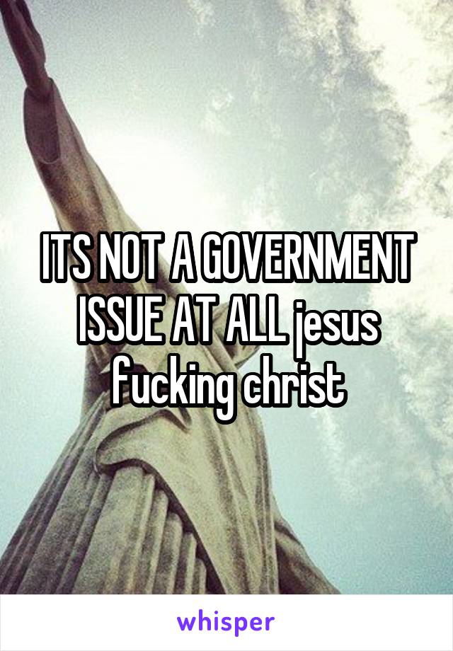 ITS NOT A GOVERNMENT ISSUE AT ALL jesus fucking christ
