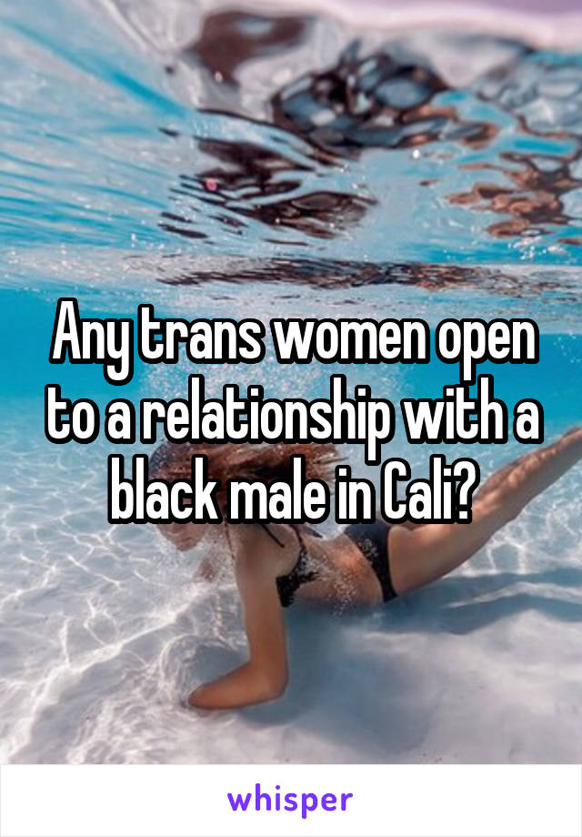 Any trans women open to a relationship with a black male in Cali?