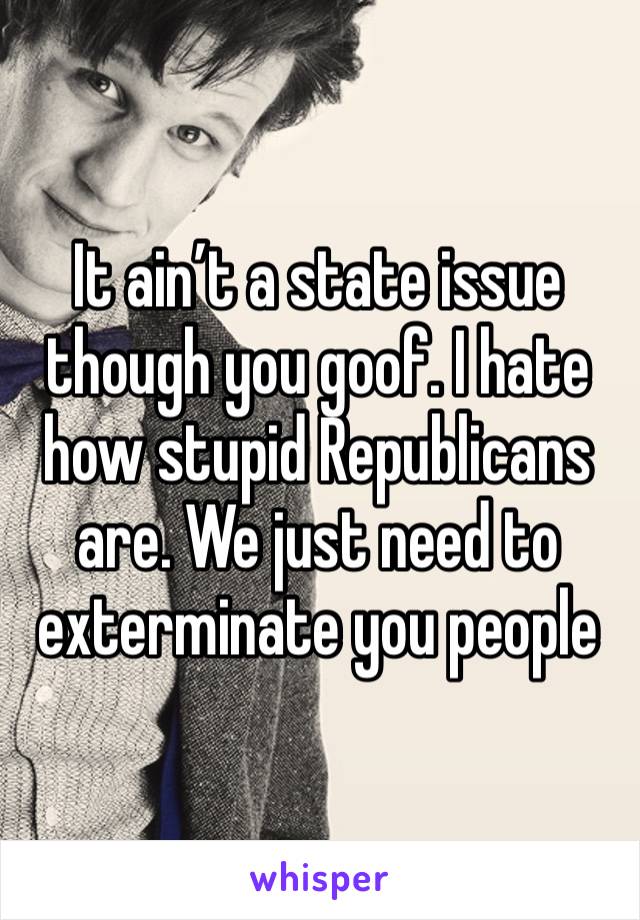 It ain’t a state issue though you goof. I hate how stupid Republicans are. We just need to exterminate you people 