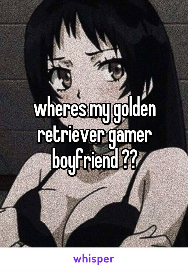 wheres my golden retriever gamer boyfriend ??