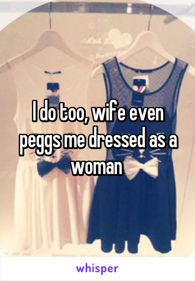 I do too, wife even peggs me dressed as a woman 