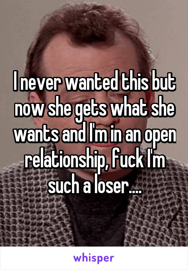 I never wanted this but now she gets what she wants and I'm in an open relationship, fuck I'm such a loser....