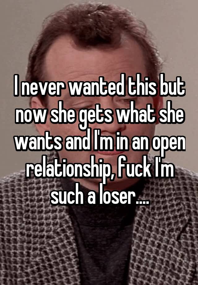 I never wanted this but now she gets what she wants and I'm in an open relationship, fuck I'm such a loser....