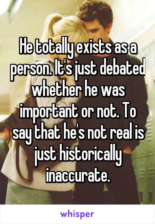 He totally exists as a person. It's just debated whether he was important or not. To say that he's not real is just historically inaccurate.