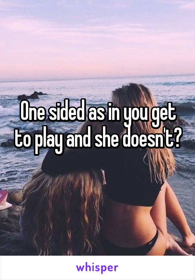 One sided as in you get to play and she doesn't? 