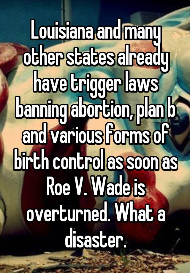 Louisiana and many other states already have trigger laws banning abortion, plan b and various forms of birth control as soon as Roe V. Wade is overturned. What a disaster.