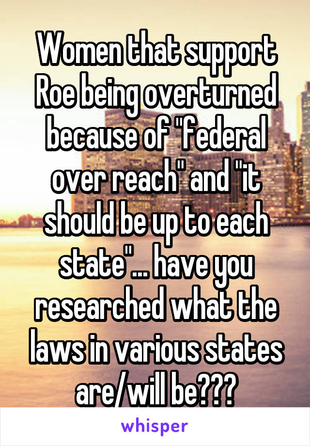 Women that support Roe being overturned because of "federal over reach" and "it should be up to each state"... have you researched what the laws in various states are/will be???