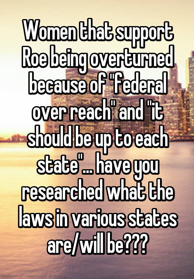 Women that support Roe being overturned because of "federal over reach" and "it should be up to each state"... have you researched what the laws in various states are/will be???