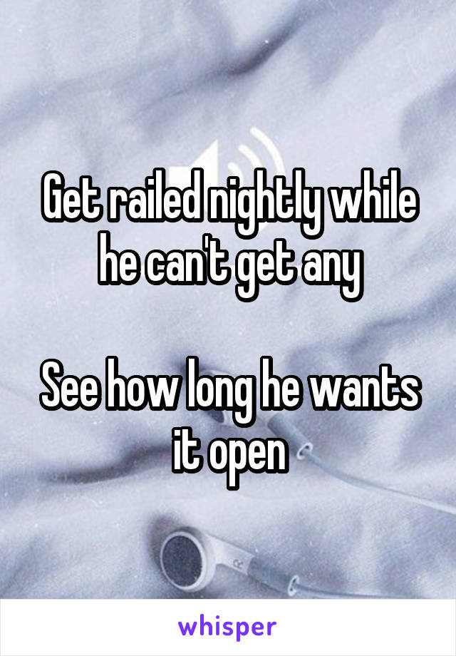 Get railed nightly while he can't get any

See how long he wants it open