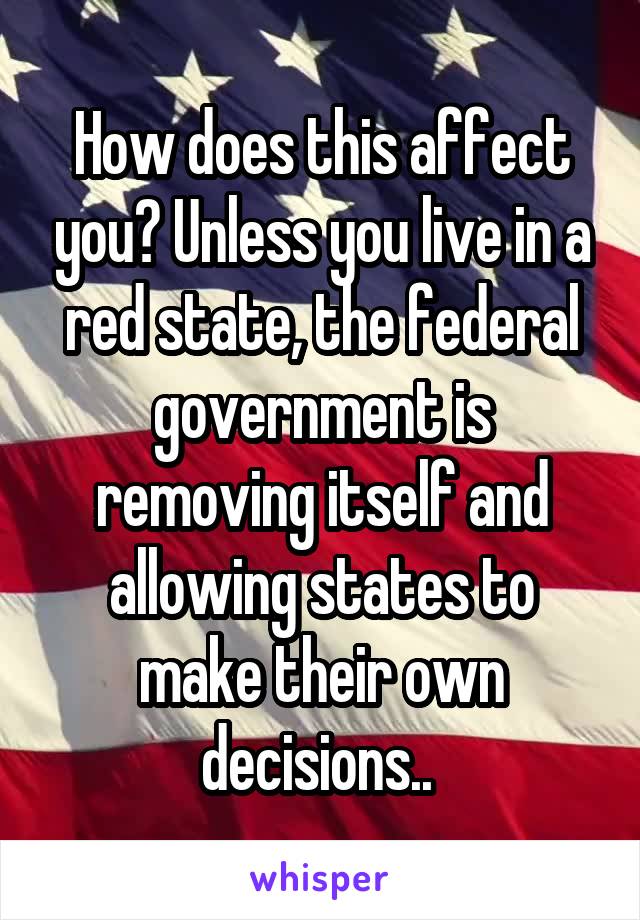 How does this affect you? Unless you live in a red state, the federal government is removing itself and allowing states to make their own decisions.. 